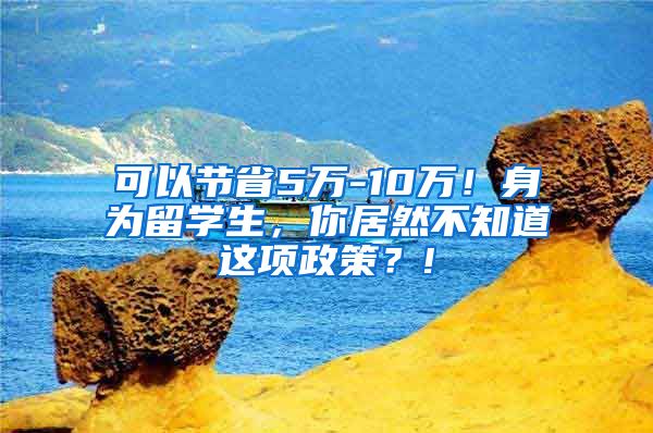 可以节省5万-10万！身为留学生，你居然不知道这项政策？!