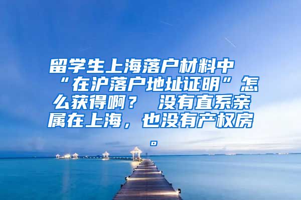留学生上海落户材料中“在沪落户地址证明”怎么获得啊？ 没有直系亲属在上海，也没有产权房。