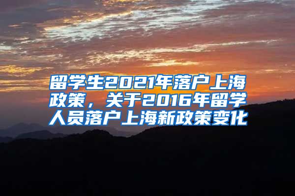 留学生2021年落户上海政策，关于2016年留学人员落户上海新政策变化