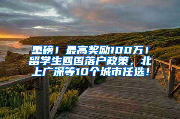 重磅！最高奖励100万！留学生回国落户政策，北上广深等10个城市任选！