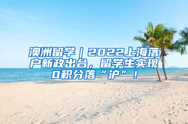 澳洲留学｜2022上海落户新政出台，留学生实现0积分落“沪”！