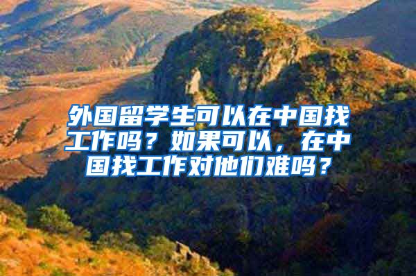 外国留学生可以在中国找工作吗？如果可以，在中国找工作对他们难吗？