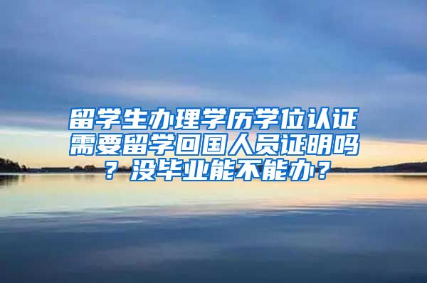 留学生办理学历学位认证需要留学回国人员证明吗？没毕业能不能办？