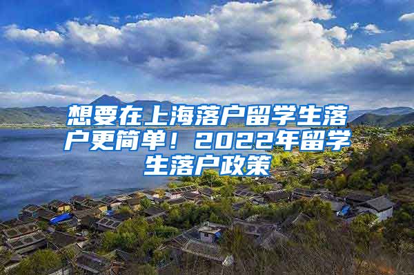 想要在上海落户留学生落户更简单！2022年留学生落户政策