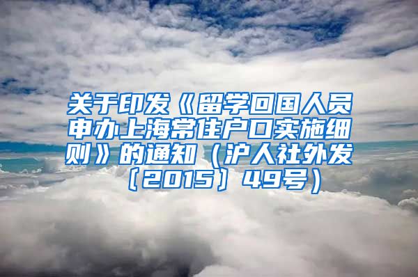 关于印发《留学回国人员申办上海常住户口实施细则》的通知（沪人社外发〔2015〕49号）