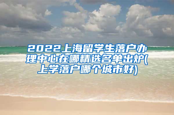 2022上海留学生落户办理中心在哪精选名单出炉(上学落户哪个城市好)