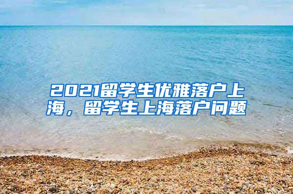 2021留学生优雅落户上海，留学生上海落户问题