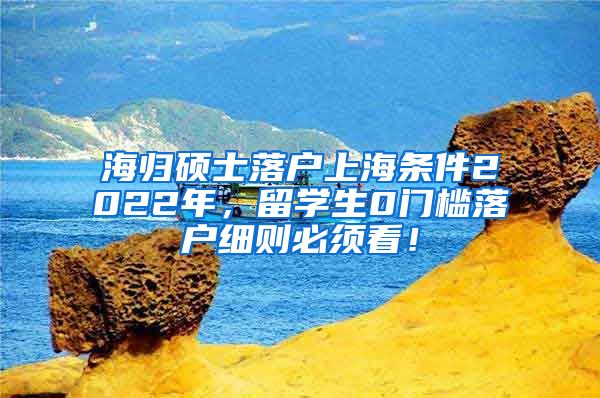 海归硕士落户上海条件2022年，留学生0门槛落户细则必须看！