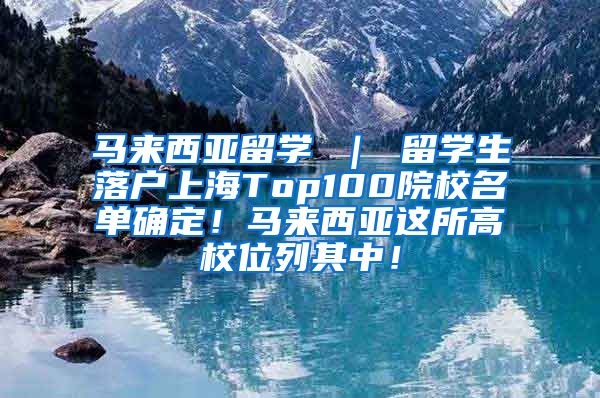 马来西亚留学 ｜ 留学生落户上海Top100院校名单确定！马来西亚这所高校位列其中！