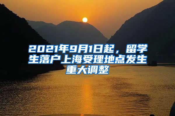 2021年9月1日起，留学生落户上海受理地点发生重大调整