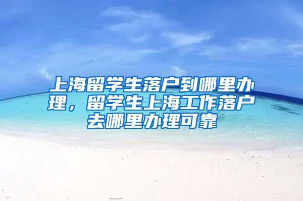 上海留学生落户到哪里办理，留学生上海工作落户去哪里办理可靠