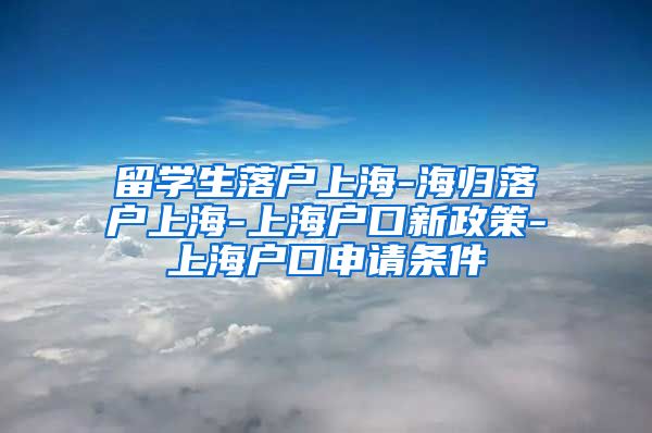 留学生落户上海-海归落户上海-上海户口新政策-上海户口申请条件