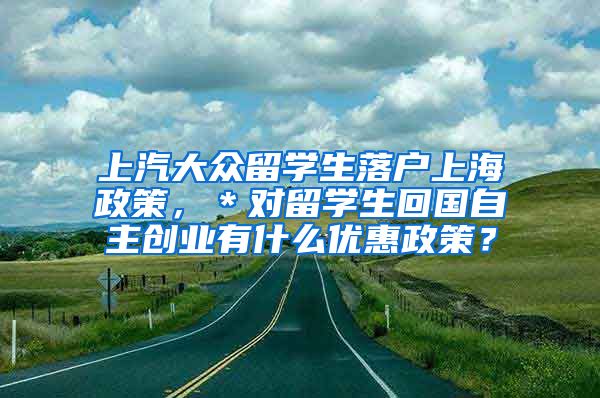 上汽大众留学生落户上海政策，＊对留学生回国自主创业有什么优惠政策？