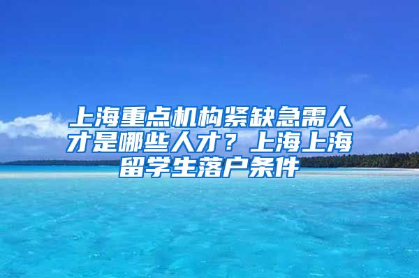 上海重点机构紧缺急需人才是哪些人才？上海上海留学生落户条件