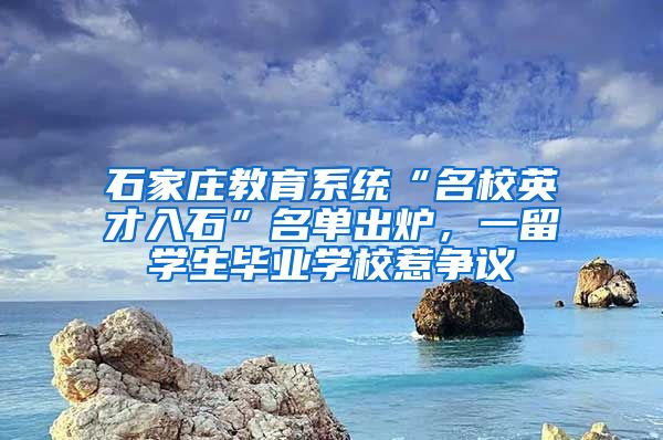 石家庄教育系统“名校英才入石”名单出炉，一留学生毕业学校惹争议