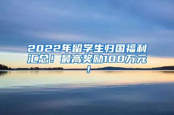 2022年留学生归国福利汇总！最高奖励100万元！