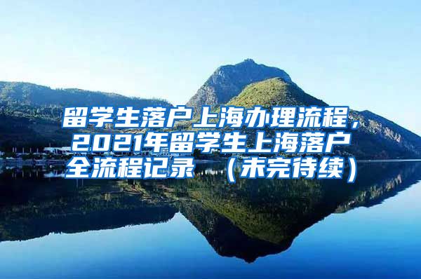 留学生落户上海办理流程，2021年留学生上海落户全流程记录 （未完待续）