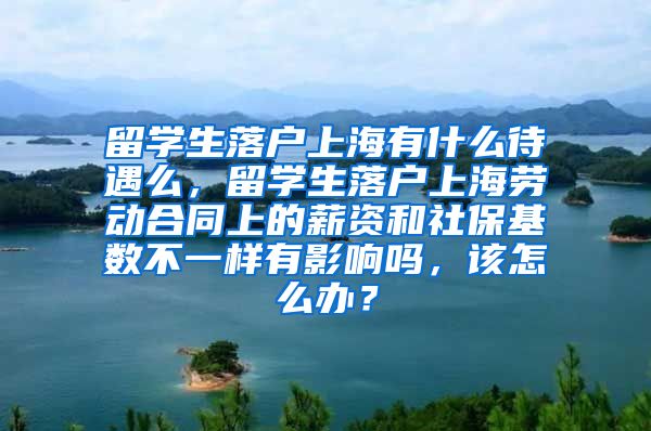 留学生落户上海有什么待遇么，留学生落户上海劳动合同上的薪资和社保基数不一样有影响吗，该怎么办？