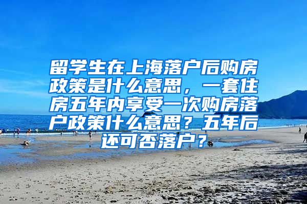 留学生在上海落户后购房政策是什么意思，一套住房五年内享受一次购房落户政策什么意思？五年后还可否落户？