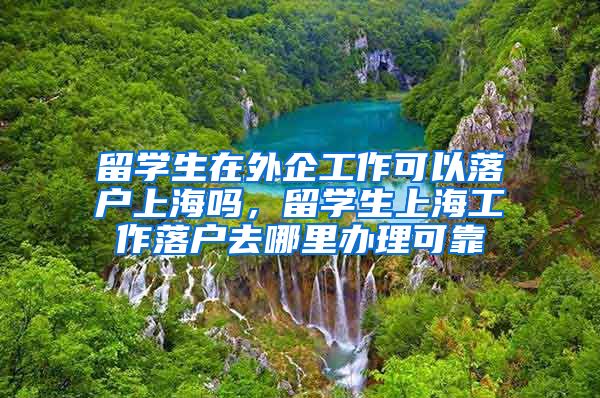 留学生在外企工作可以落户上海吗，留学生上海工作落户去哪里办理可靠