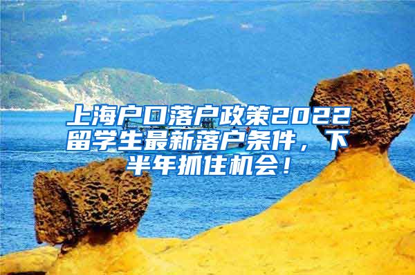 上海户口落户政策2022留学生最新落户条件，下半年抓住机会！