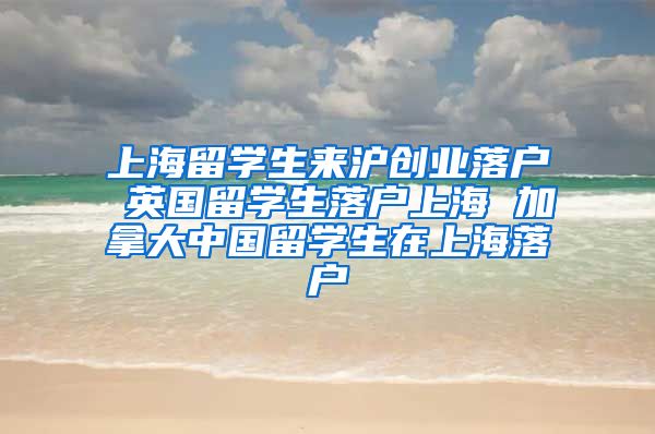 上海留学生来沪创业落户 英国留学生落户上海 加拿大中国留学生在上海落户