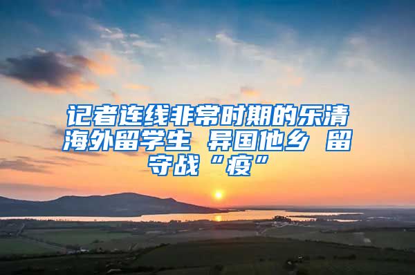 记者连线非常时期的乐清海外留学生 异国他乡 留守战“疫”