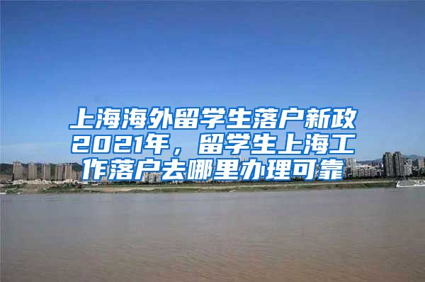 上海海外留学生落户新政2021年，留学生上海工作落户去哪里办理可靠