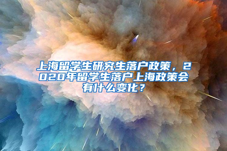 上海留学生研究生落户政策，2020年留学生落户上海政策会有什么变化？