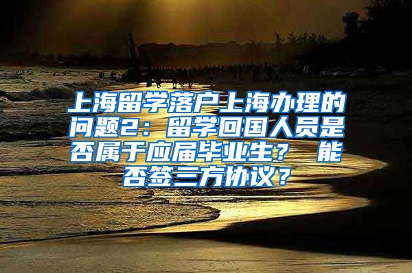 上海留学落户上海办理的问题2：留学回国人员是否属于应届毕业生？ 能否签三方协议？