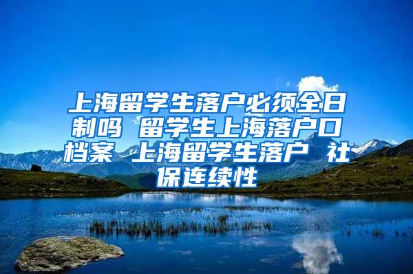 上海留学生落户必须全日制吗 留学生上海落户口档案 上海留学生落户 社保连续性