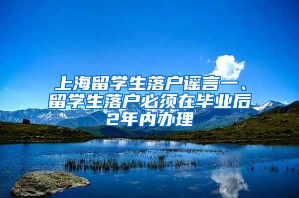 上海留学生落户谣言一、留学生落户必须在毕业后2年内办理