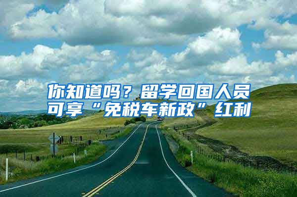 你知道吗？留学回国人员可享“免税车新政”红利