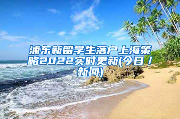 浦东新留学生落户上海策略2022实时更新(今日／新闻)