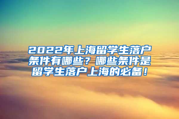 2022年上海留学生落户条件有哪些？哪些条件是留学生落户上海的必备！