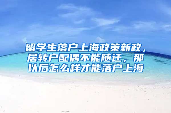 留学生落户上海政策新政，居转户配偶不能随迁，那以后怎么样才能落户上海