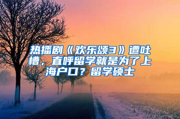 热播剧《欢乐颂3》遭吐槽，直呼留学就是为了上海户口？留学硕士