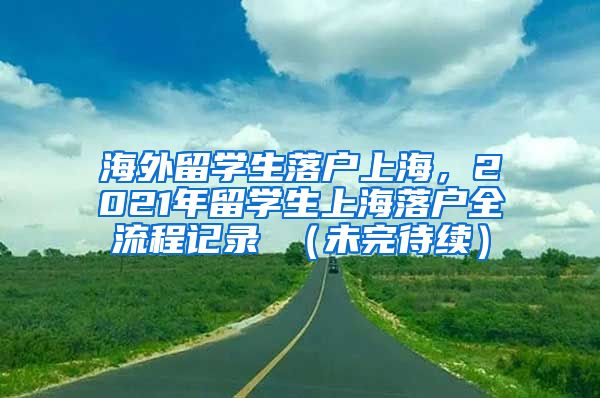 海外留学生落户上海，2021年留学生上海落户全流程记录 （未完待续）