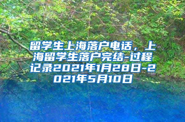 留学生上海落户电话，上海留学生落户完结-过程记录2021年1月28日-2021年5月10日