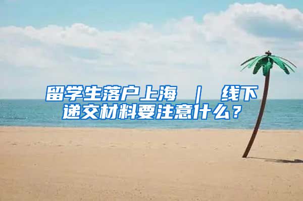 留学生落户上海 ｜ 线下递交材料要注意什么？