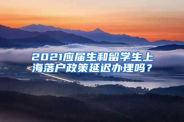 2021应届生和留学生上海落户政策延迟办理吗？