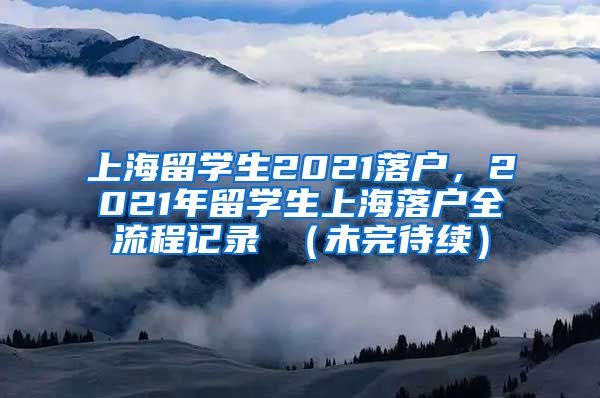 上海留学生2021落户，2021年留学生上海落户全流程记录 （未完待续）