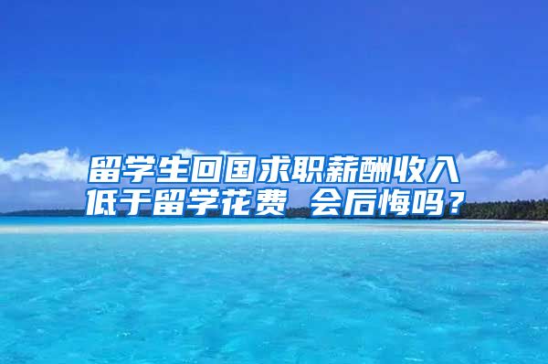 留学生回国求职薪酬收入低于留学花费 会后悔吗？