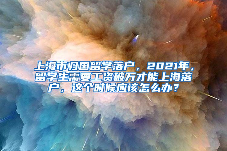 上海市归国留学落户，2021年，留学生需要工资破万才能上海落户，这个时候应该怎么办？