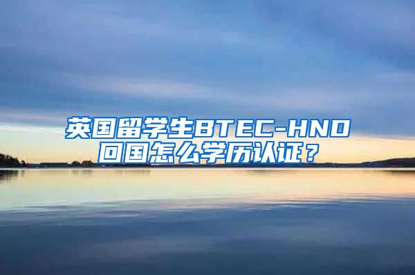 英国留学生BTEC-HND回国怎么学历认证？