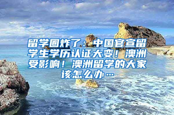 留学圈炸了：中国官宣留学生学历认证大变！澳洲受影响！澳洲留学的大家该怎么办…