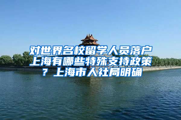 对世界名校留学人员落户上海有哪些特殊支持政策？上海市人社局明确