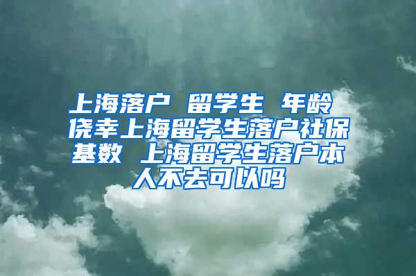 上海落户 留学生 年龄 侥幸上海留学生落户社保基数 上海留学生落户本人不去可以吗