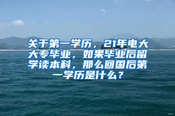 关于第一学历，21年电大大专毕业，如果毕业后留学读本科，那么回国后第一学历是什么？