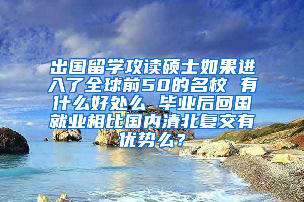 出国留学攻读硕士如果进入了全球前50的名校 有什么好处么 毕业后回国就业相比国内清北复交有优势么？